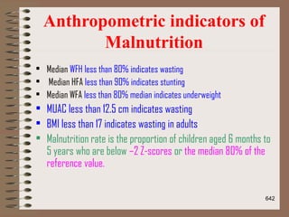 Anthropometric indicators of
Malnutrition
• Median WFH less than 80% indicates wasting
• Median HFA less than 90% indicates stunting
• Median WFA less than 80% median indicates underweight
• MUAC less than 12.5 cm indicates wasting
• BMI less than 17 indicates wasting in adults
• Malnutrition rate is the proportion of children aged 6 months to
5 years who are below –2 Z-scores or the median 80% of the
reference value.
642
 
