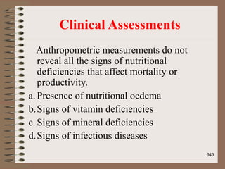 Clinical Assessments
Anthropometric measurements do not
reveal all the signs of nutritional
deficiencies that affect mortality or
productivity.
a.Presence of nutritional oedema
b.Signs of vitamin deficiencies
c.Signs of mineral deficiencies
d.Signs of infectious diseases
643
 