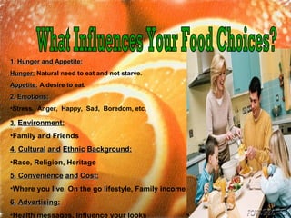 33.. Environment:Environment:
•Family and Friends
4.4. CulturalCultural andand EthnicEthnic Background:Background:
•Race, Religion, Heritage
5.5. ConvenienceConvenience andand Cost:Cost:
•Where you live, On the go lifestyle, Family income
6.6. Advertising:Advertising:
•Health messages, Influence your looks
1.1. Hunger and Appetite:Hunger and Appetite:
Hunger:Hunger: Natural need to eat and not starve.
Appetite:Appetite: A desire to eat.
2.2. Emotions:Emotions:
•Stress, Anger, Happy, Sad, Boredom, etc,
 