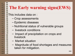 The Early warning signs(EWS)
This includes data on :
– Crop assessments
– Epidemic diseases
– Nutritional status of vulnerable groups
– livestock conditions
– Impact of precipitation on crops and
livestock
– Market situation
– Magnitude of food shortages and measures
taken for mitigation.
648
 