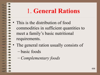 1. General Rations
• This is the distribution of food
commodities in sufficient quantities to
meet a family’s basic nutritional
requirements.
• The general ration usually consists of
– basic foods
– Complementary foods
658
 