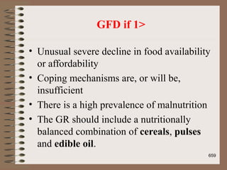 GFD if 1>
• Unusual severe decline in food availability
or affordability
• Coping mechanisms are, or will be,
insufficient
• There is a high prevalence of malnutrition
• The GR should include a nutritionally
balanced combination of cereals, pulses
and edible oil.
659
 