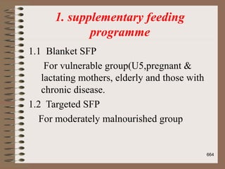 1. supplementary feeding
programme
1.1 Blanket SFP
For vulnerable group(U5,pregnant &
lactating mothers, elderly and those with
chronic disease.
1.2 Targeted SFP
For moderately malnourished group
664
 