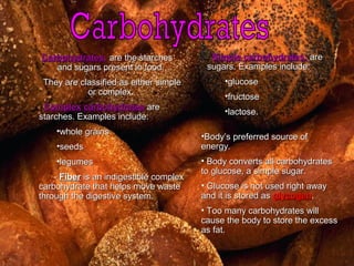 •Body’s preferred source ofBody’s preferred source of
energy.energy.
• Body converts all carbohydratesBody converts all carbohydrates
to glucose, a simple sugar.to glucose, a simple sugar.
• Glucose is not used right awayGlucose is not used right away
and it is stored asand it is stored as glycogenglycogen..
• Too many carbohydrates willToo many carbohydrates will
cause the body to store the excesscause the body to store the excess
as fat.as fat.
Carbohydrates:Carbohydrates: are the starchesare the starches
and sugars present in food.and sugars present in food.
They are classified as either simpleThey are classified as either simple
or complex.or complex.
ComplexComplex carbohydratescarbohydrates areare
starches. Examples include:starches. Examples include:
•whole grainswhole grains
•seedsseeds
•legumeslegumes
-- FiberFiber is an indigestible complexis an indigestible complex
carbohydrate that helps move wastecarbohydrate that helps move waste
through the digestive system.through the digestive system.
Simple carbohydrates:Simple carbohydrates: areare
sugars. Examples include:sugars. Examples include:
•glucoseglucose
•fructosefructose
•lactose.lactose.
 