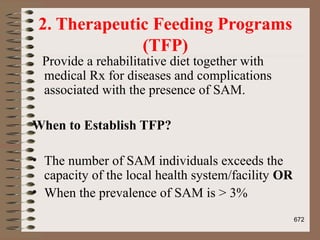 2. Therapeutic Feeding Programs
(TFP)
Provide a rehabilitative diet together with
medical Rx for diseases and complications
associated with the presence of SAM.
When to Establish TFP?
• The number of SAM individuals exceeds the
capacity of the local health system/facility OR
• When the prevalence of SAM is > 3%
672
 