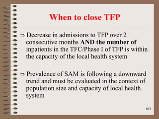 When to close TFP
⇒ Decrease in admissions to TFP over 2
consecutive months AND the number of
inpatients in the TFC/Phase I of TFP is within
the capacity of the local health system
⇒ Prevalence of SAM is following a downward
trend and must be evaluated in the context of
population size and capacity of local health
system
673
 