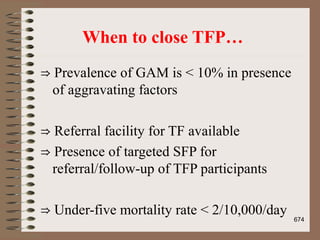 When to close TFP…
⇒ Prevalence of GAM is < 10% in presence
of aggravating factors
⇒ Referral facility for TF available
⇒ Presence of targeted SFP for
referral/follow-up of TFP participants
⇒ Under-five mortality rate < 2/10,000/day
674
 