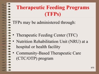 Therapeutic Feeding Programs
(TFPs)
TFPs may be administered through:
• Therapeutic Feeding Center (TFC)
• Nutrition Rehabilitation Unit (NRU) at a
hospital or health facility
• Community-Based Therapeutic Care
(CTC/OTP) program
675
 