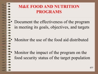 M&E FOOD AND NUTRITION
PROGRAMS
• Document the effectiveness of the program
in meeting its goals, objectives, and targets
• Monitor the use of the food aid distributed
• Monitor the impact of the program on the
food security status of the target population
677
 