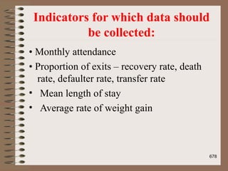 Indicators for which data should
be collected:
• Monthly attendance
• Proportion of exits – recovery rate, death
rate, defaulter rate, transfer rate
• Mean length of stay
• Average rate of weight gain
678
 