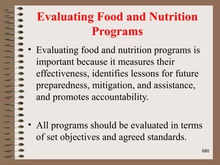 Evaluating Food and Nutrition
Programs
• Evaluating food and nutrition programs is
important because it measures their
effectiveness, identifies lessons for future
preparedness, mitigation, and assistance,
and promotes accountability.
• All programs should be evaluated in terms
of set objectives and agreed standards.
680
 