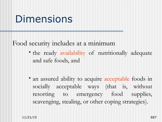 11/21/15 687
Dimensions
Food security includes at a minimum
• the ready availability of nutritionally adequate
and safe foods, and
• an assured ability to acquire acceptable foods in
socially acceptable ways (that is, without
resorting to emergency food supplies,
scavenging, stealing, or other coping strategies).
 