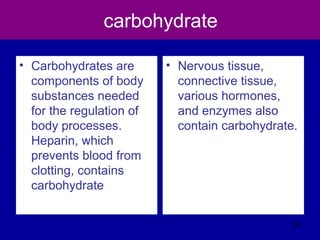 carbohydrate
• Carbohydrates are
components of body
substances needed
for the regulation of
body processes.
Heparin, which
prevents blood from
clotting, contains
carbohydrate
• Nervous tissue,
connective tissue,
various hormones,
and enzymes also
contain carbohydrate.
68
 