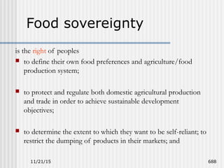 11/21/15 688
Food sovereignty
is the right of peoples
 to define their own food preferences and agriculture/food
production system;
 to protect and regulate both domestic agricultural production
and trade in order to achieve sustainable development
objectives;
 to determine the extent to which they want to be self-reliant; to
restrict the dumping of products in their markets; and
 