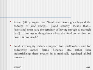 11/21/15 689
 Rosset (2003) argues that "Food sovereignty goes beyond the
concept of food security… [Food security] means that…
[everyone] must have the certainty of having enough to eat each
day[,] … but says nothing about where that food comes from or
how it is produced."
 Food sovereignty includes support for smallholders and for
collectively owned farms, fisheries, etc., rather than
industrializing these sectors in a minimally regulated global
economy
 