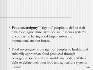 11/21/15 690
 Food sovereignty” “right of peoples to define their
own food, agriculture, livestock and fisheries systems”,
in contrast to having food largely subject to
international market forces.
 Food sovereignty is the right of peoples to healthy and
culturally appropriate food produced through
ecologically sound and sustainable methods, and their
right to define their own food and agriculture systems.
 
