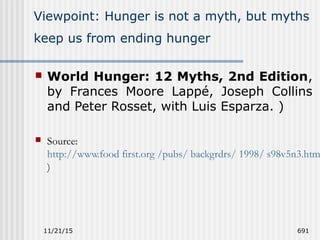 11/21/15 691
Viewpoint: Hunger is not a myth, but myths
keep us from ending hunger
 World Hunger: 12 Myths, 2nd Edition,
by Frances Moore Lappé, Joseph Collins
and Peter Rosset, with Luis Esparza. )
 Source:
http://www.food first.org /pubs/ backgrdrs/ 1998/ s98v5n3.htm
)
 