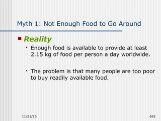 11/21/15 692
Myth 1: Not Enough Food to Go Around
 Reality
 Enough food is available to provide at least
2.15 kg of food per person a day worldwide.
 The problem is that many people are too poor
to buy readily available food.
 