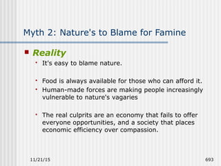 11/21/15 693
Myth 2: Nature's to Blame for Famine
 Reality
 It's easy to blame nature.
 Food is always available for those who can afford it.
 Human-made forces are making people increasingly
vulnerable to nature's vagaries
 The real culprits are an economy that fails to offer
everyone opportunities, and a society that places
economic efficiency over compassion.
 