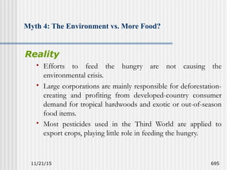 11/21/15 695
Myth 4: The Environment vs. More Food?
Reality
 Efforts to feed the hungry are not causing the
environmental crisis.
 Large corporations are mainly responsible for deforestation-
creating and profiting from developed-country consumer
demand for tropical hardwoods and exotic or out-of-season
food items.
 Most pesticides used in the Third World are applied to
export crops, playing little role in feeding the hungry.
 