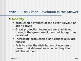 11/21/15 696
Myth 5: The Green Revolution is the Answer
 Reality
 production advances of the Green Revolution
are no myth
 Great production increases were achieved
through the green revolution but hunger has
persisted
 Increasing production alone cannot alleviate
hunger.
 Fails to alter the distribution of economic
power that determines who can buy the
additional food.
 