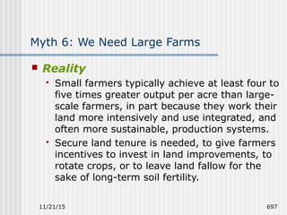 11/21/15 697
Myth 6: We Need Large Farms
 Reality
 Small farmers typically achieve at least four to
five times greater output per acre than large-
scale farmers, in part because they work their
land more intensively and use integrated, and
often more sustainable, production systems.
 Secure land tenure is needed, to give farmers
incentives to invest in land improvements, to
rotate crops, or to leave land fallow for the
sake of long-term soil fertility.
 