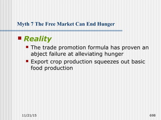 11/21/15 698
Myth 7 The Free Market Can End Hunger
 Reality
 The trade promotion formula has proven an
abject failure at alleviating hunger
 Export crop production squeezes out basic
food production
 
