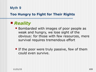 11/21/15 699
Myth 9
Too Hungry to Fight for Their Rights
 Reality
 Bombarded with images of poor people as
weak and hungry, we lose sight of the
obvious: for those with few resources, mere
survival requires tremendous effort
 If the poor were truly passive, few of them
could even survive.
 