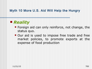 11/21/15 700
Myth 10 More U.S. Aid Will Help the Hungry
 Reality
 Foreign aid can only reinforce, not change, the
status quo.
 Our aid is used to impose free trade and free
market policies, to promote exports at the
expense of food production
 