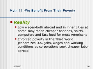 11/21/15 701
Myth 11 -We Benefit From Their Poverty
 Reality
 Low wages-both abroad and in inner cities at
home-may mean cheaper bananas, shirts,
computers and fast food for most Americans
 Enforced poverty in the Third World
jeopardizes U.S. jobs, wages and working
conditions as corporations seek cheaper labor
abroad.
 