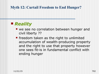 11/21/15 702
Myth 12: Curtail Freedom to End Hunger?
 Reality
 we see no correlation between hunger and
civil liberty ??
 freedom taken as the right to unlimited
accumulation of wealth-producing property
and the right to use that property however
one sees fit-is in fundamental conflict with
ending hunger
 