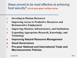 11/21/15 703
Steps proved to be most effective at achieving
food security? seven pro-poor action areas
1. Investing in Human Resources
2. Improving Access to Productive Resources and
Remunerative Employment
3. Improving Markets, Infrastructure, and Institutions
4. Expanding Appropriate Research, Knowledge, and
Technology
5. Improving Natural Resource Management
6. Good Governance
7. Pro-poor National and International Trade and
Macroeconomic Policies
 