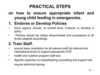PRACTICAL STEPS
on how to ensure appropriate infant and
young child feeding in emergencies.
1. Endorse or Develop Policies
• Each agency should, at central level, endorse or develop a
policy
• Policies should be widely disseminated and procedures at all
levels adapted accordingly.
2. Train Staff.
• ensure basic orientation for all relevant staff (at national and
international level) to support appropriate IYCF
• health and nutrition program staff and
• Specific expertise on breastfeeding counseling and support will
require technical training
706
 