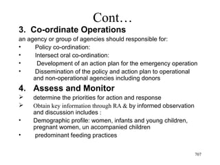 Cont…
3. Co-ordinate Operations
an agency or group of agencies should responsible for:
• Policy co-ordination:
• Intersect oral co-ordination:
• Development of an action plan for the emergency operation
• Dissemination of the policy and action plan to operational
and non-operational agencies including donors
4. Assess and Monitor
 determine the priorities for action and response
 Obtain key information through RA & by informed observation
and discussion includes :
• Demographic profile: women, infants and young children,
pregnant women, un accompanied children
• predominant feeding practices
707
 
