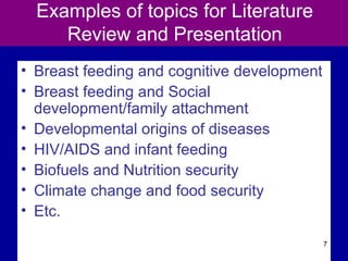 Examples of topics for Literature
Review and Presentation
• Breast feeding and cognitive development
• Breast feeding and Social
development/family attachment
• Developmental origins of diseases
• HIV/AIDS and infant feeding
• Biofuels and Nutrition security
• Climate change and food security
• Etc.
7
 
