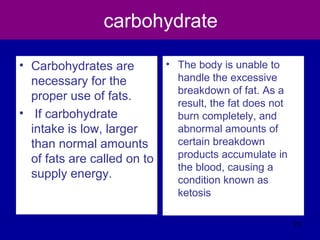 carbohydrate
• Carbohydrates are
necessary for the
proper use of fats.
• If carbohydrate
intake is low, larger
than normal amounts
of fats are called on to
supply energy.
• The body is unable to
handle the excessive
breakdown of fat. As a
result, the fat does not
burn completely, and
abnormal amounts of
certain breakdown
products accumulate in
the blood, causing a
condition known as
ketosis
70
 