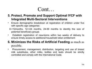 Cont…
5. Protect, Promote and Support Optimal IYCF with
Integrated Multi-Sectoral Interventions
• Ensure demographic breakdown at registration of children under five
with specific age categories:
0-<12months, 12-<24 months, 24-59 months to identify the size of
potential beneficiary groups
• Establish registration of new-borns within two weeks of delivery to
ensure timely access to additional household ration entitlement
6. Minimizes the Risks of Artificial Feeding as much as
possible.
• Procurement, management, distribution, targeting and use of breast
milk substitutes, other milks, bottles and teats should be strictly
controlled and comply with the International Code.
708
 