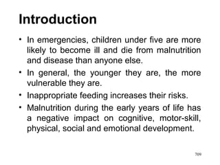 Introduction
• In emergencies, children under five are more
likely to become ill and die from malnutrition
and disease than anyone else.
• In general, the younger they are, the more
vulnerable they are.
• Inappropriate feeding increases their risks.
• Malnutrition during the early years of life has
a negative impact on cognitive, motor-skill,
physical, social and emotional development.
709
 