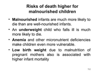 Risks of death higher for
malnourished children
• Malnourished infants are much more likely to
die than are well-nourished infants.
• An underweight child who falls ill is much
more likely to die.
• Anemia and other micronutrient deficiencies
make children even more vulnerable.
• Low birth weight due to malnutrition of
pregnant mothers also is associated with
higher infant mortality
712
 