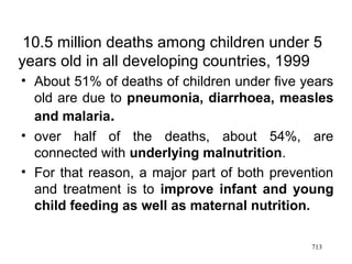 10.5 million deaths among children under 5
years old in all developing countries, 1999
• About 51% of deaths of children under five years
old are due to pneumonia, diarrhoea, measles
and malaria.
• over half of the deaths, about 54%, are
connected with underlying malnutrition.
• For that reason, a major part of both prevention
and treatment is to improve infant and young
child feeding as well as maternal nutrition.
713
 