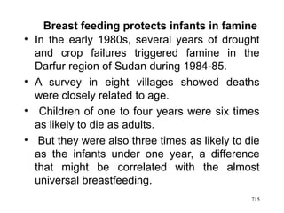 Breast feeding protects infants in famine
• In the early 1980s, several years of drought
and crop failures triggered famine in the
Darfur region of Sudan during 1984-85.
• A survey in eight villages showed deaths
were closely related to age.
• Children of one to four years were six times
as likely to die as adults.
• But they were also three times as likely to die
as the infants under one year, a difference
that might be correlated with the almost
universal breastfeeding.
715
 