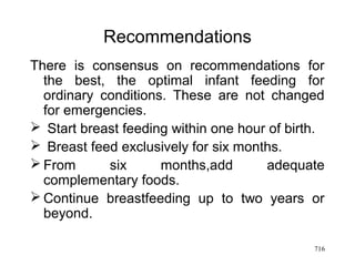 Recommendations
There is consensus on recommendations for
the best, the optimal infant feeding for
ordinary conditions. These are not changed
for emergencies.
 Start breast feeding within one hour of birth.
 Breast feed exclusively for six months.
 From six months,add adequate
complementary foods.
 Continue breastfeeding up to two years or
beyond.
716
 