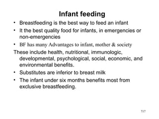 Infant feeding
• Breastfeeding is the best way to feed an infant
• It the best quality food for infants, in emergencies or
non-emergencies
• BF has many Advantages to infant, mother & society
These include health, nutritional, immunologic,
developmental, psychological, social, economic, and
environmental benefits.
• Substitutes are inferior to breast milk
• The infant under six months benefits most from
exclusive breastfeeding.
717
 
