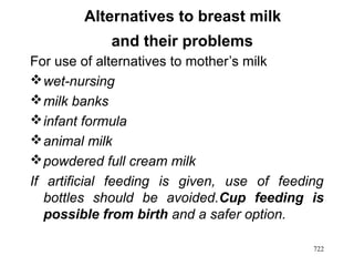 Alternatives to breast milk
and their problems
For use of alternatives to mother’s milk
wet-nursing
milk banks
infant formula
animal milk
powdered full cream milk
If artificial feeding is given, use of feeding
bottles should be avoided.Cup feeding is
possible from birth and a safer option.
722
 