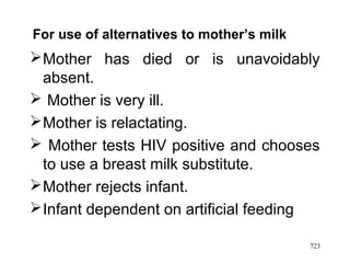 Mother has died or is unavoidably
absent.
 Mother is very ill.
Mother is relactating.
 Mother tests HIV positive and chooses
to use a breast milk substitute.
Mother rejects infant.
Infant dependent on artificial feeding
For use of alternatives to mother’s milk
723
 