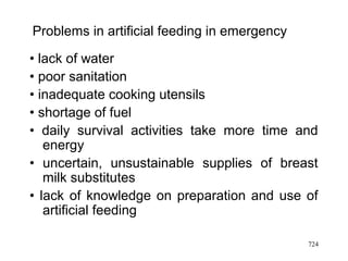 Problems in artificial feeding in emergency
• lack of water
• poor sanitation
• inadequate cooking utensils
• shortage of fuel
• daily survival activities take more time and
energy
• uncertain, unsustainable supplies of breast
milk substitutes
• lack of knowledge on preparation and use of
artificial feeding
724
 
