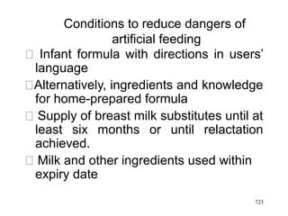 Conditions to reduce dangers of
artificial feeding
􀂾 Infant formula with directions in users’
language
􀂾Alternatively, ingredients and knowledge
for home-prepared formula
􀂾 Supply of breast milk substitutes until at
least six months or until relactation
achieved.
􀂾 Milk and other ingredients used within
expiry date
725
 