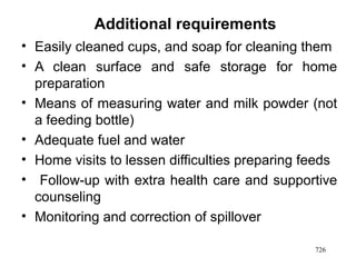 Additional requirements
• Easily cleaned cups, and soap for cleaning them
• A clean surface and safe storage for home
preparation
• Means of measuring water and milk powder (not
a feeding bottle)
• Adequate fuel and water
• Home visits to lessen difficulties preparing feeds
• Follow-up with extra health care and supportive
counseling
• Monitoring and correction of spillover
726
 