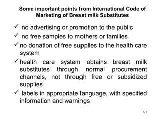 Some important points from International Code of
Marketing of Breast milk Substitutes
 no advertising or promotion to the public
 no free samples to mothers or families
no donation of free supplies to the health care
system
health care system obtains breast milk
substitutes through normal procurement
channels, not through free or subsidized
supplies
 labels in appropriate language, with specified
information and warnings
727
 