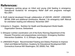 References:
1. Interagency working group on Infant and young child feeding in emergency.
Operational Guidance for emergency Relief staff and programe manager:
Nov.2001.
2. Draft material developed through collaboration of UNCHR, UNICEF, LINKAGES,
IBFAN, ENN and additional contributors, Module 1 for emergency staff. Manual
for orientation reading and reference: November 2001
3.Graeme A. Clugston. Nutrition for Health and Development World Health:
Organization Geneva, Switzerland
3. Ethiopian nutrition coordination unit of the Early Warning Department of the
Disaster Prevention and preparedness commission. Emergency Nutrition
Intervention Guideline: A. A, Ethiopia. August 2004
4. LINKAGES Project. Recommended Feeding and Dietary Practices to Improve
Infant and Maternal Nutrition: Academy for Educational Development1825
Connecticut Avenue NW Washington, DC 20009, Feb. 1999
729
 
